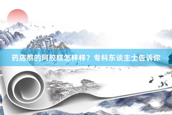 药店熬的阿胶糕怎样样?专科东谈主士告诉你
