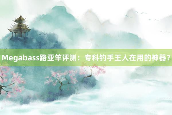 Megabass路亚竿评测：专科钓手王人在用的神器？
